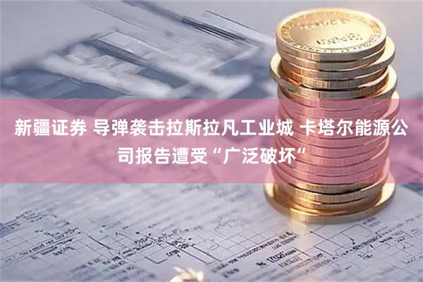新疆证券 导弹袭击拉斯拉凡工业城 卡塔尔能源公司报告遭受“广泛破坏”
