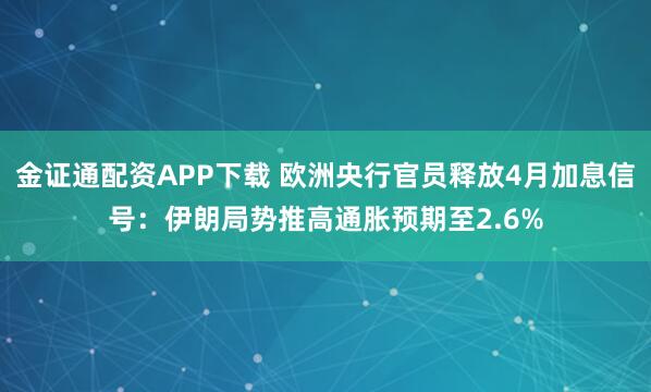 金证通配资APP下载 欧洲央行官员释放4月加息信号：伊朗局势推高通胀预期至2.6%