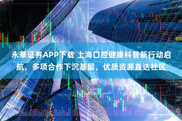 永華证券APP下载 上海口腔健康科普新行动启航，多项合作下沉基层，优质资源直达社区