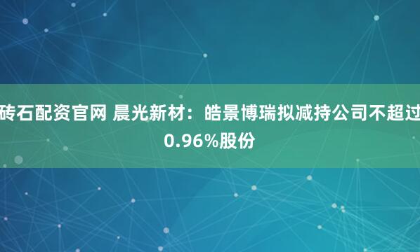 砖石配资官网 晨光新材：皓景博瑞拟减持公司不超过0.96%股份