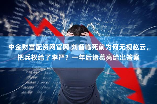 中金财富配资网官网 刘备临死前为何无视赵云，把兵权给了李严？一年后诸葛亮给出答案