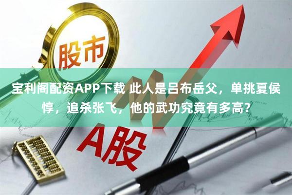 宝利阁配资APP下载 此人是吕布岳父，单挑夏侯惇，追杀张飞，他的武功究竟有多高？
