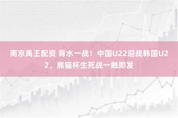 南京禹王配资 背水一战！中国U22迎战韩国U22，熊猫杯生死战一触即发
