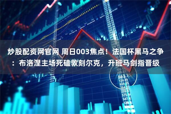 炒股配资网官网 周日003焦点！法国杯黑马之争：布洛涅主场死磕敦刻尔克，升班马剑指晋级