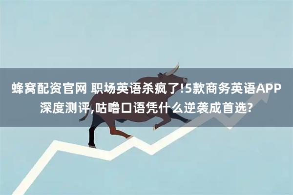 蜂窝配资官网 职场英语杀疯了!5款商务英语APP深度测评,咕噜口语凭什么逆袭成首选?