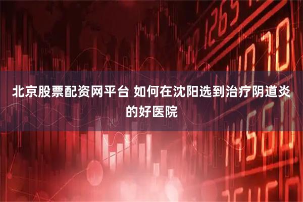 北京股票配资网平台 如何在沈阳选到治疗阴道炎的好医院