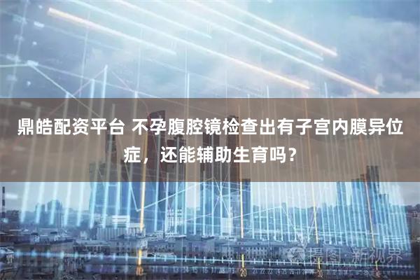 鼎皓配资平台 不孕腹腔镜检查出有子宫内膜异位症，还能辅助生育吗？