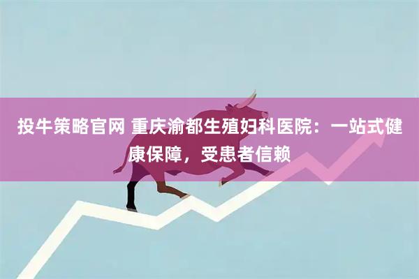 投牛策略官网 重庆渝都生殖妇科医院：一站式健康保障，受患者信赖