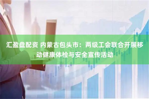 汇盈盘配资 内蒙古包头市：两级工会联合开展移动健康体检与安全宣传活动