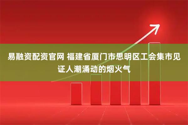 易融资配资官网 福建省厦门市思明区工会集市见证人潮涌动的烟火气
