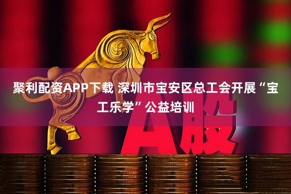 聚利配资APP下载 深圳市宝安区总工会开展“宝工乐学”公益培训