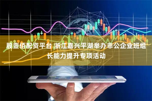 股壹佰配资平台 浙江嘉兴平湖举办非公企业班组长能力提升专项活动