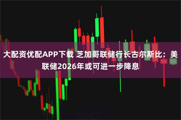 大配资优配APP下载 芝加哥联储行长古尔斯比：美联储2026年或可进一步降息