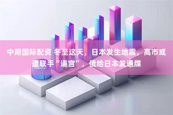 中期国际配资 冬至这天，日本发生地震，高市或遭联手“逼宫”，俄给日本发通牒