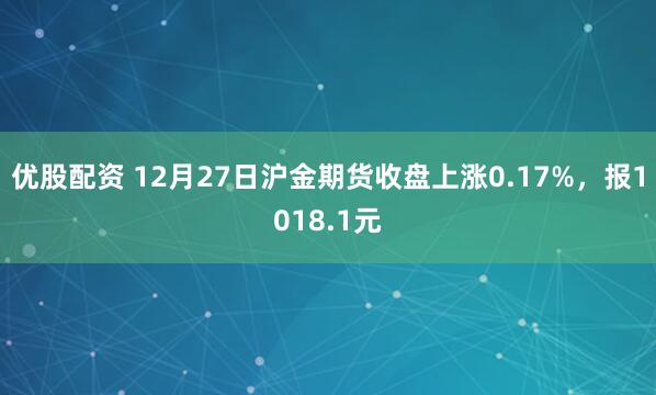 优股配资 12月27日沪金期货收盘上涨0.17%，报1018.1元