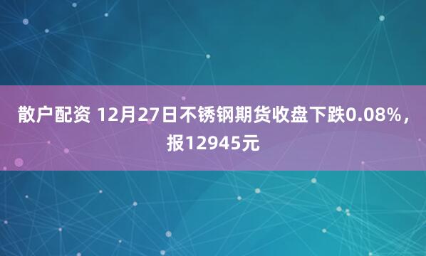 散户配资 12月27日不锈钢期货收盘下跌0.08%，报12945元
