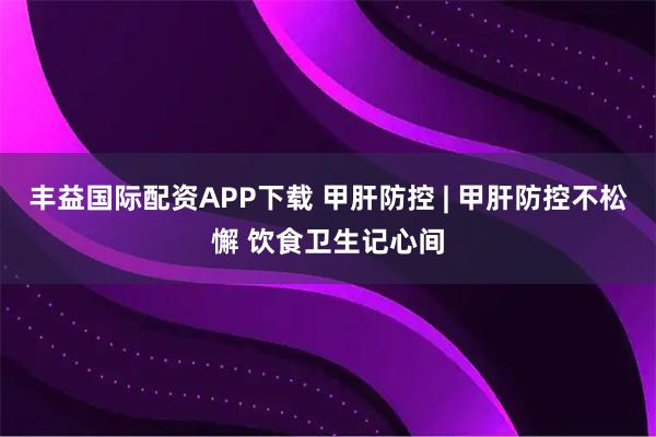 丰益国际配资APP下载 甲肝防控 | 甲肝防控不松懈 饮食卫生记心间