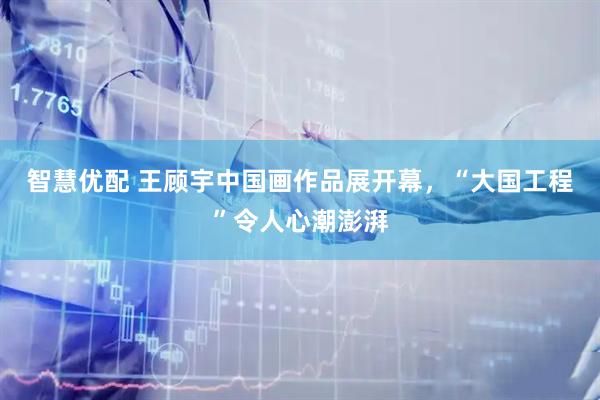 智慧优配 王顾宇中国画作品展开幕，“大国工程”令人心潮澎湃