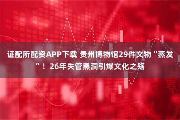 证配所配资APP下载 贵州博物馆29件文物“蒸发”！26年失管黑洞引爆文化之殇