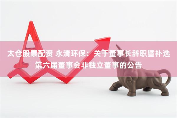 太仓股票配资 永清环保：关于董事长辞职暨补选第六届董事会非独立董事的公告