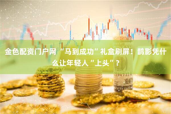 金色配资门户网 “马到成功”礼盒刷屏！鹊影凭什么让年轻人“上头”？