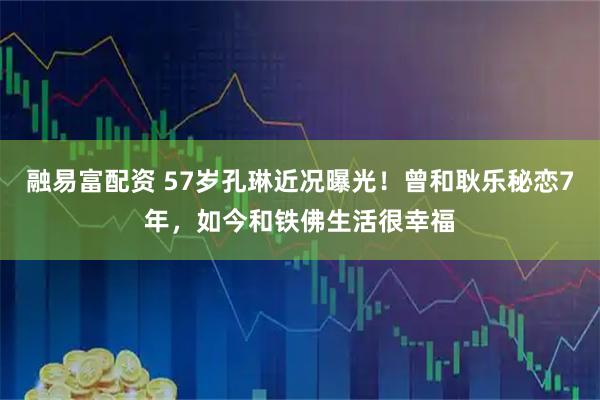 融易富配资 57岁孔琳近况曝光！曾和耿乐秘恋7年，如今和铁佛生活很幸福