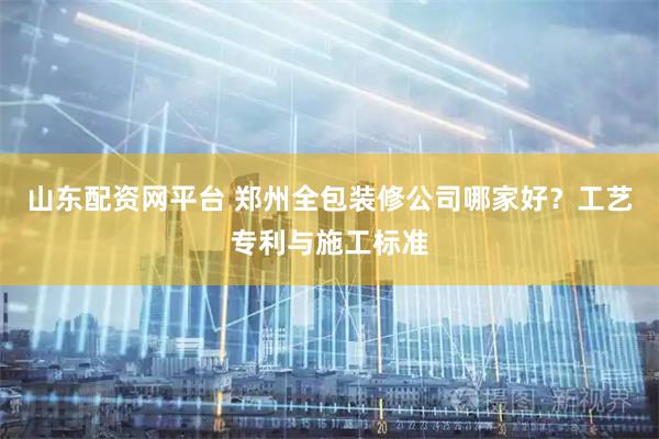 山东配资网平台 郑州全包装修公司哪家好？工艺专利与施工标准